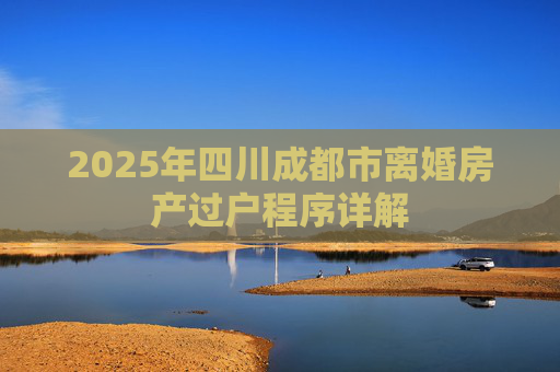 2025年四川成都市离婚房产过户程序详解