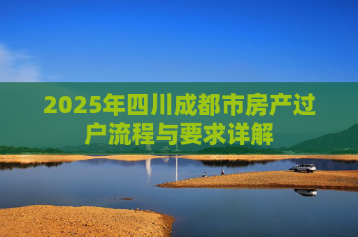 2025年四川成都市房产过户流程与要求详解