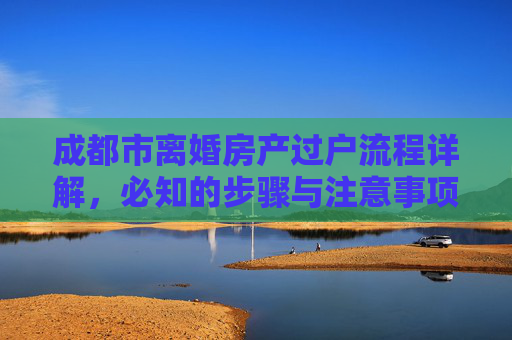成都市离婚房产过户流程详解，必知的步骤与注意事项