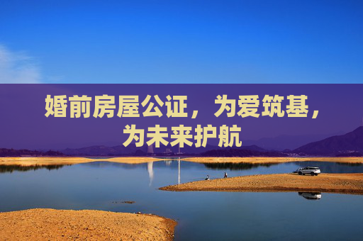 婚前房屋公证，为爱筑基，为未来护航