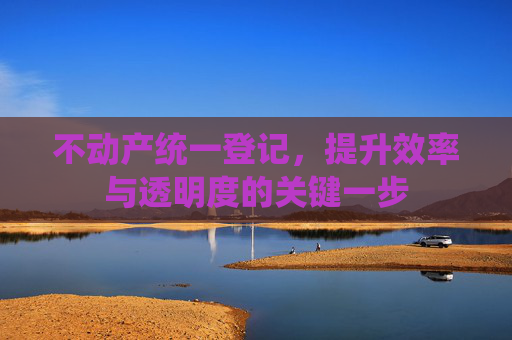 不动产统一登记，提升效率与透明度的关键一步