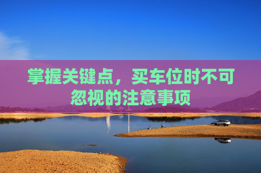 掌握关键点，买车位时不可忽视的注意事项