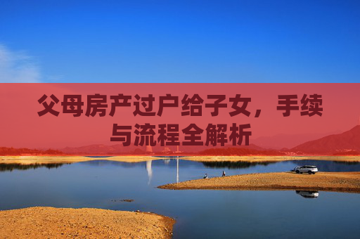 父母房产过户给子女，手续与流程全解析