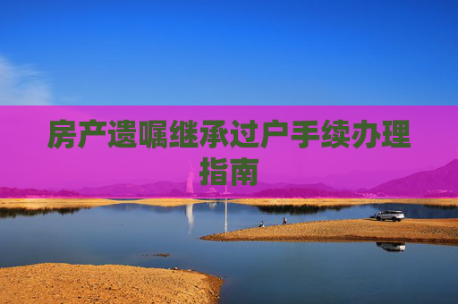 房产遗嘱继承过户手续办理指南