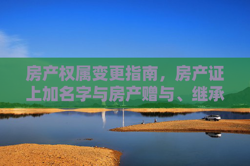 房产权属变更指南，房产证上加名字与房产赠与、继承手续详解