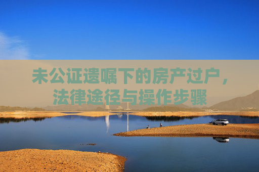 未公证遗嘱下的房产过户，法律途径与操作步骤