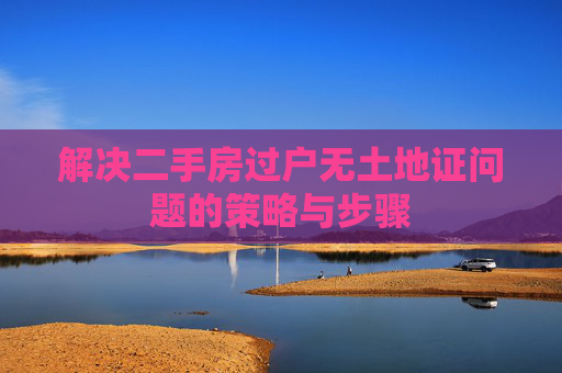 解决二手房过户无土地证问题的策略与步骤