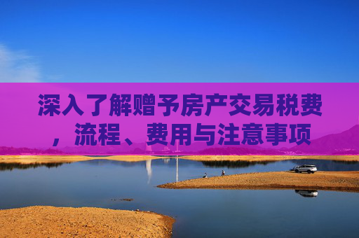 深入了解赠予房产交易税费，流程、费用与注意事项