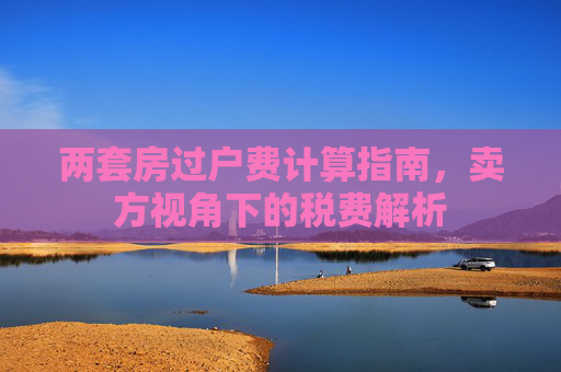 两套房过户费计算指南，卖方视角下的税费解析