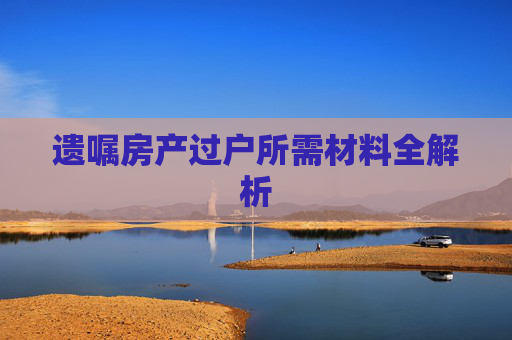 遗嘱房产过户所需材料全解析