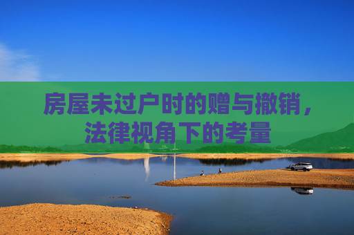 房屋未过户时的赠与撤销，法律视角下的考量