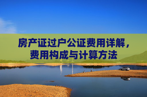 房产证过户公证费用详解，费用构成与计算方法