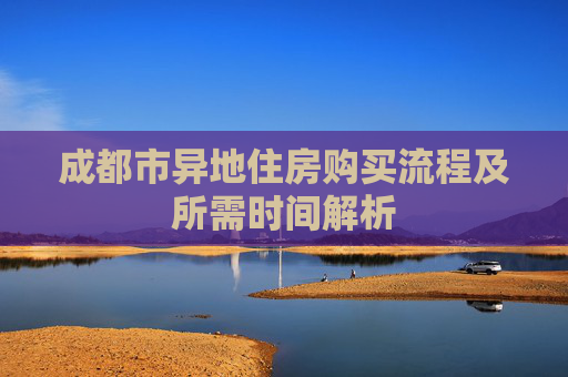 成都市异地住房购买流程及所需时间解析