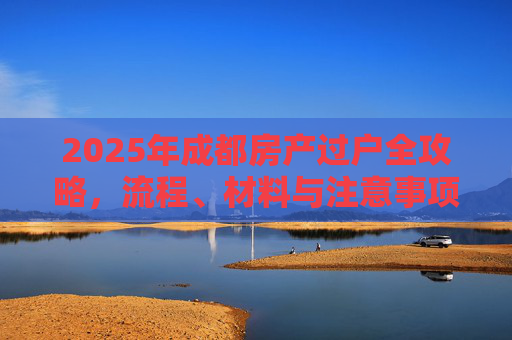 2025年成都房产过户全攻略，流程、材料与注意事项