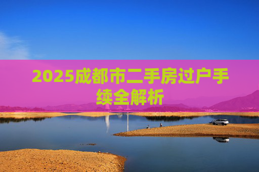 2025成都市二手房过户手续全解析