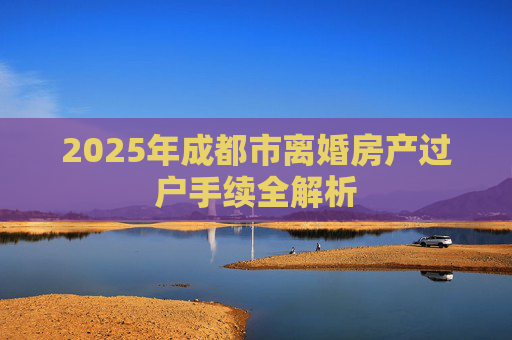2025年成都市离婚房产过户手续全解析