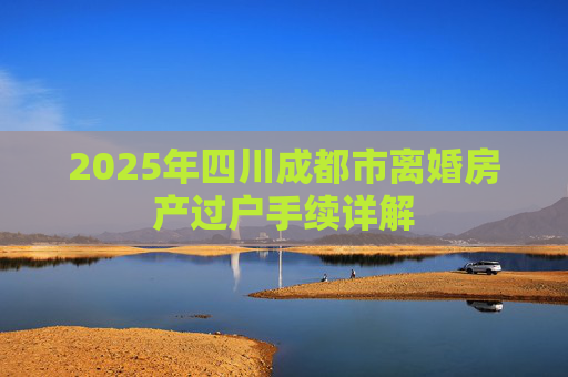 2025年四川成都市离婚房产过户手续详解