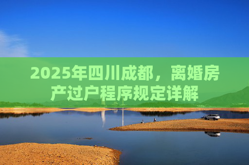 2025年四川成都，离婚房产过户程序规定详解