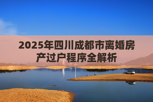 2025年四川成都市离婚房产过户程序全解析