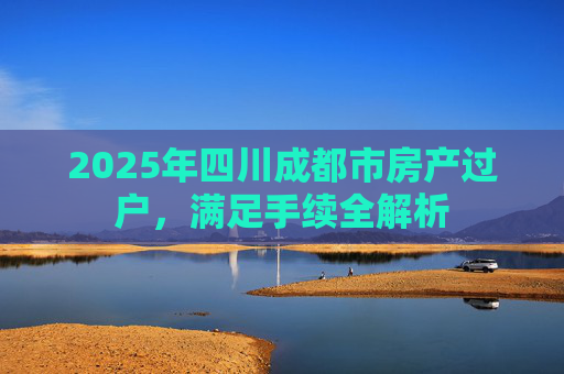 2025年四川成都市房产过户，满足手续全解析