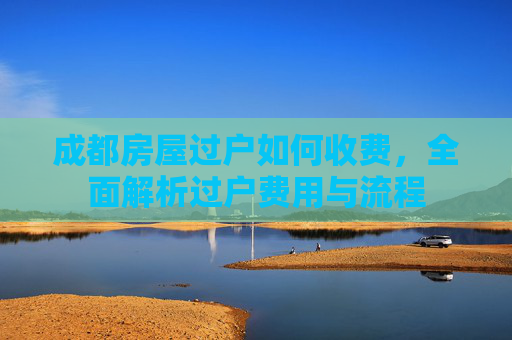 成都房屋过户如何收费，全面解析过户费用与流程
