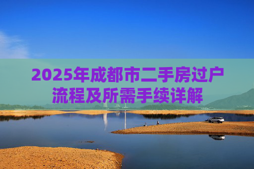 2025年成都市二手房过户流程及所需手续详解