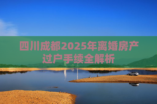 四川成都2025年离婚房产过户手续全解析
