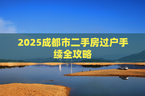 2025成都市二手房过户手续全攻略