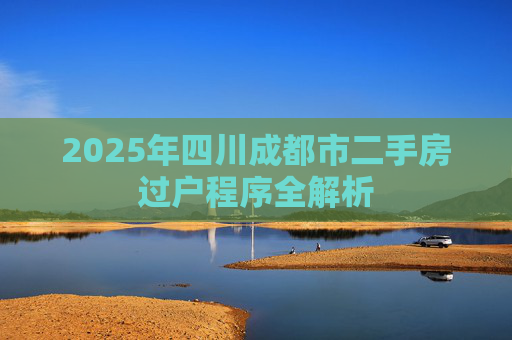 2025年四川成都市二手房过户程序全解析