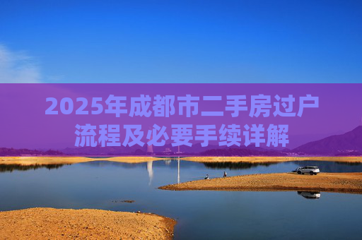 2025年成都市二手房过户流程及必要手续详解