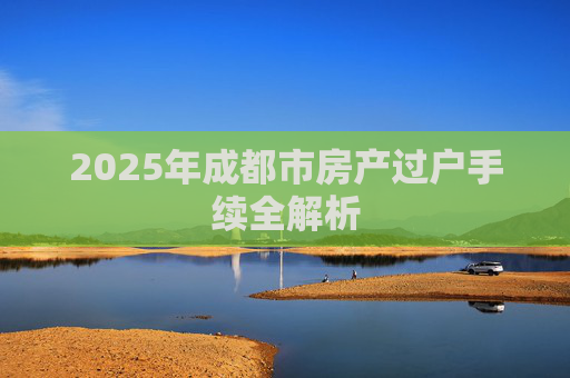 2025年成都市房产过户手续全解析
