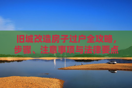 旧城改造房子过户全攻略，步骤、注意事项与法律要点