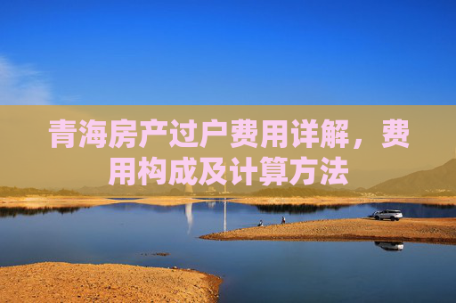 青海房产过户费用详解，费用构成及计算方法
