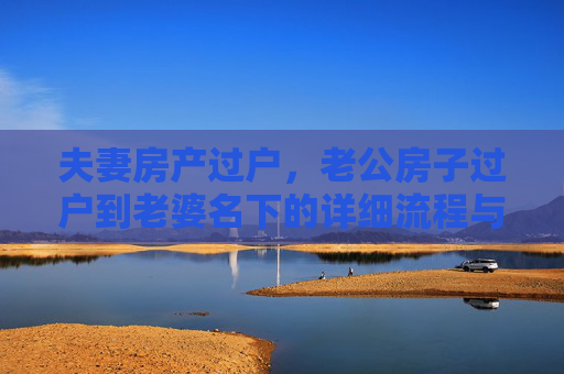 夫妻房产过户，老公房子过户到老婆名下的详细流程与所需手续