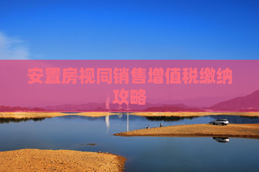 安置房视同销售增值税缴纳攻略