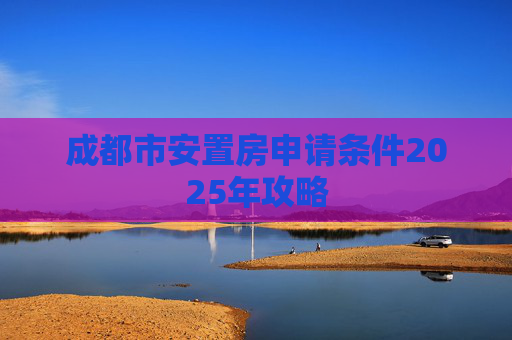 成都市安置房申请条件2025年攻略