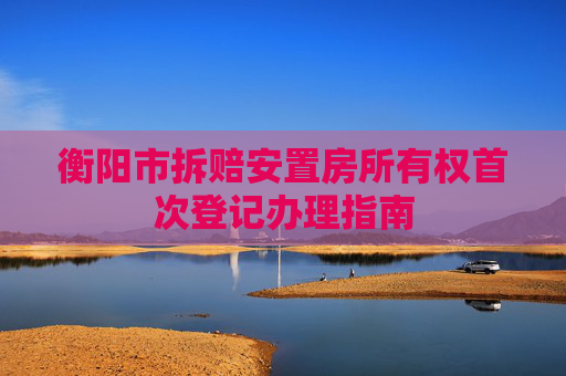 衡阳市拆赔安置房所有权首次登记办理指南