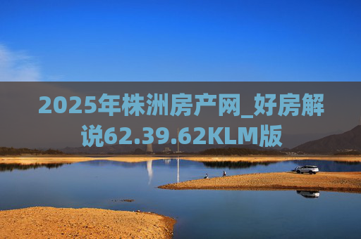 2025年株洲房产网_好房解说62.39.62KLM版